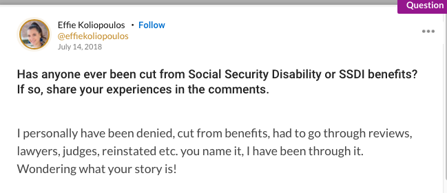 Mighty question that asks: "Has anyone ever been cut from Social Security Disability or SSDI benefits? If so, share your experiences in the comments. I personally have been denied, cut from benefits, had to go through reviews, lawyers, judges, reinstated etc. you name it, I have been through it. Wondering what your story is!"