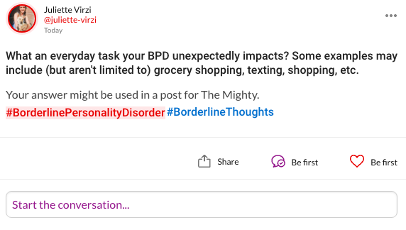 What an everyday task your BPD unexpectedly impacts? Some examples may include (but aren't limited to) grocery shopping, texting, shopping, etc. Your answer might be used in a post for The Mighty. #BorderlinePersonalityDisorder#BorderlineThoughts