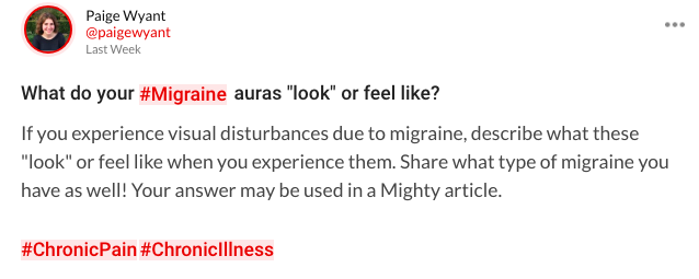 Mighty question that asks: What do your migraine auras "look" or feel like? If you experience visual disturbances due to migraine, describe what these "look" or feel like when you experience them. Share what type of migraine you have as well! Your answer may be used in a Mighty article.