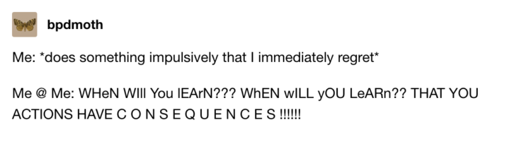 Post from bpdmoth on Tumblr. Text reads: me: *does something impulsively that i immediately regret* Me @ me: When will you learn? When will you learn that your actions have consequences?