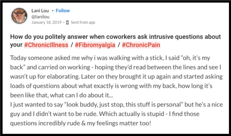 Mighty question that asks "How do you politely answer when coworkers ask intrusive questions about your #ChronicIllness / #Fibromyalgia / #ChronicPain? Today someone asked me why i was walking with a stick, I said “oh, it's my back” and carried on working - hoping they'd read between the lines and see I wasn't up for elaborating. Later on they brought it up again and started asking loads of questions about what exactly is wrong with my back, how long it's been like that, what can I do about it... I just wanted to say “look buddy, just stop, this stuff is personal” but he's a nice guy and I didn't want to be rude. Which actually is stupid - I find those questions incredibly rude & my feelings matter too!"
