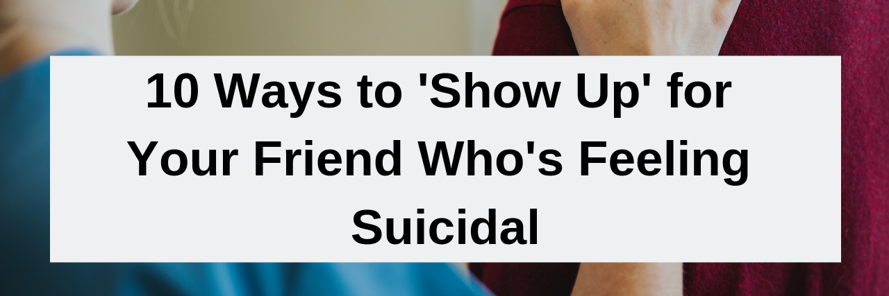 How to 'Show Up' for Your Friend Who's Feeling Suicidal 10 Ways to 'Show Up' for Your Friend Who's Feeling Suicidal