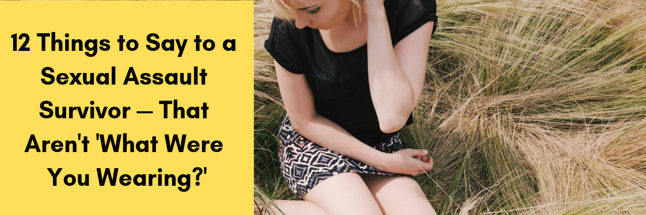 What to Say to a Sexual Assault Survivor 12 Things to Say to a Sexual Assault Survivor — That Aren't 'What Were You Wearing?'