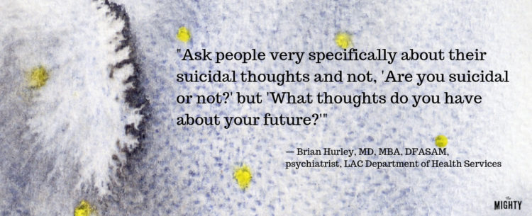 "Ask people very specifically about their suicidal thoughts and not, 'Are you suicidal or not?' but 'What thoughts do you have about your future?'" — Brian Hurley, MD, MBA, DFASAM, psychiatrist, LAC Department of Mental Health