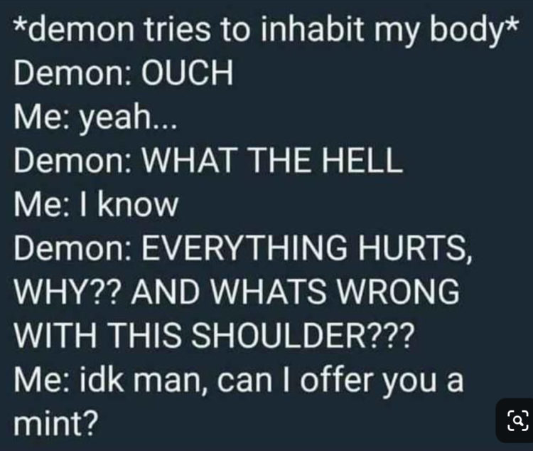 words" demon tries to inhabit my body Demon: ouch me: yeah... demon: what the hell me: i know Demon: everthing hurts, why? and what's wrong with this shoulder? Me: idk man, can i offer you a mint?