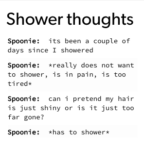 Shower thoughts Spoonie: its been a couple of days since I showered Spoonie: *really does not want to shower, is in pain, is too tired* Spoonie: can i pretend my hair is just shiny or is it just too far gone? Spoonie: *has to shower*