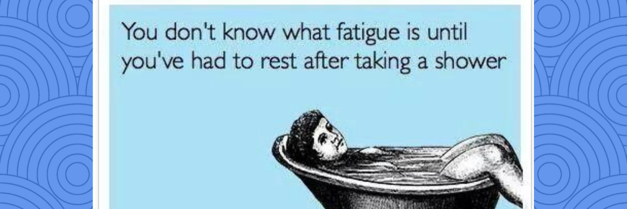 you don't know what fatigue is until you've had to rest after taking a shower