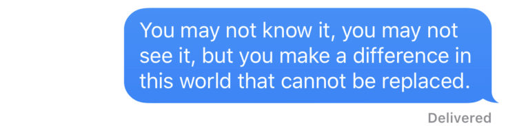 You may not know it, you may not see it, but you make a difference in this world that cannot be replaced.