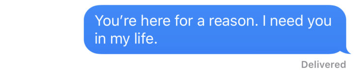 You're here for a reason. I need you in my life.