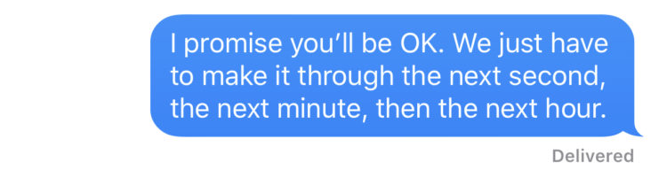 I promise you'll be OK. We just have to make it through the next second, the next minute, then the next hour.