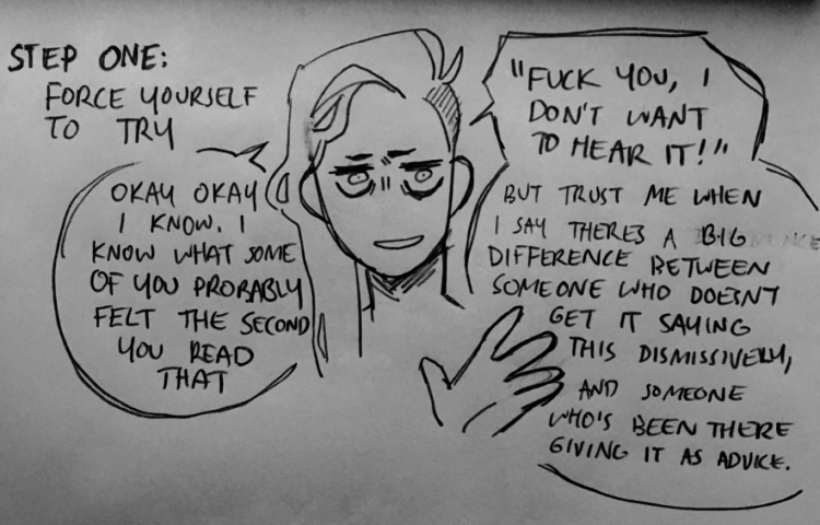 Step one: force yourself to try. Okay okay, I know I know what some of you probably felt the second you read that. "Fuck you, I don't want to hear it!" But trust me when I say there's a big difference between someone who doesn't get get it saying this dismissively and someone who's been there giving it as advice