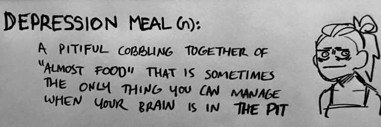 depression meal (n): a pitiful cobbling together of "almost food" that is sometimes the only thing you can manage when your brain is in the pit