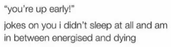 "you're up early!" jokes on you i didn't sleep at all and am in between energized and dying