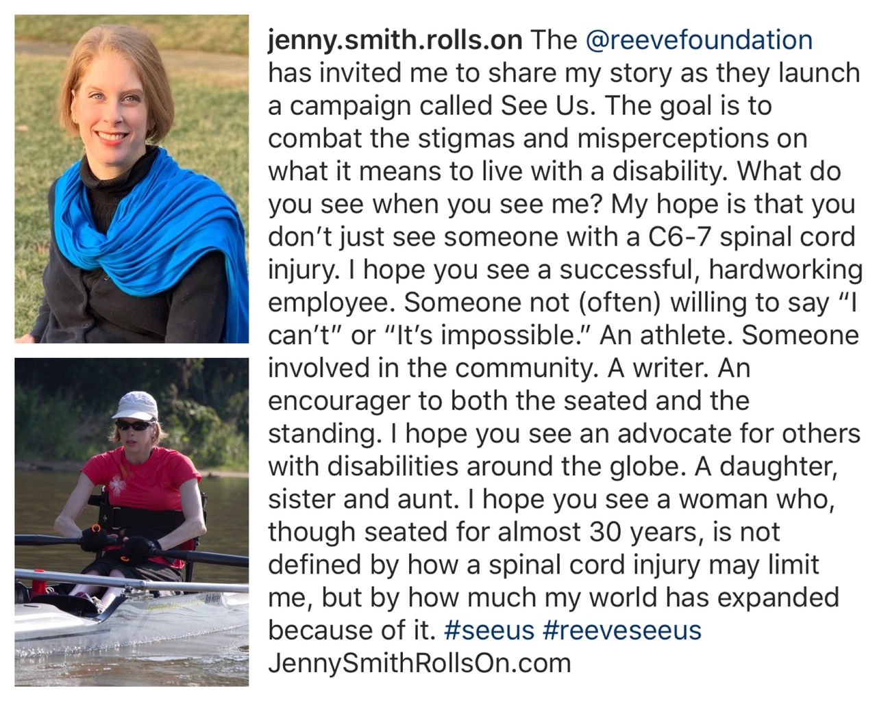 Jenny's Instagram post. Transcript: The Reeve Foundation has invited me to share my story as they launch a campaign called See Us. The goal is to combat the stigmas and misperceptions on what it means to live with a disability. What do you see when you see me? My hope is that you don't just see someone with a C6-7 spinal cord injury. I hope you see a successful, hard-working employee. Someone not often willing to say I can't or it's impossible. An athlete. Someone involved in the community. A writer. An encourager to both the seated and standing. I hope you see an advocate for others with disabilities around the globe. A daughter, sister and aunt. I hope you see a woman who, though seated for almost 30 years, is not defined by how a spinal cord injury may limit me, but by how much my world has expanded because of it.