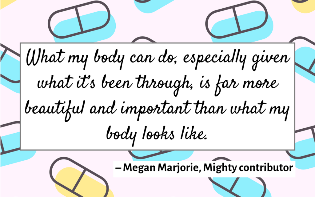 What my body can do, especially given what it’s been through, is far more beautiful and important than what my body looks like. – Megan Marjorie, Mighty contributor