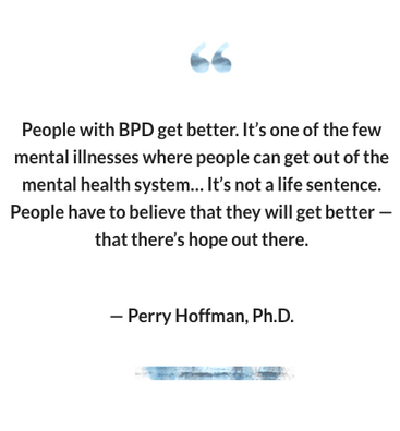 "People with BPD get better. It’s one of the few mental illnesses where people can get out of the mental health system… It’s not a life sentence. People have to believe that they will get better — that there’s hope out there." -- Perry Hoffman, Ph.D.