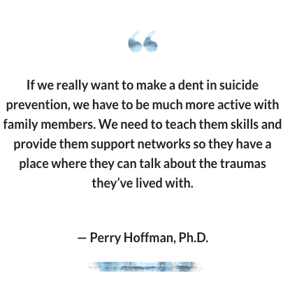 "If we really want to make a dent in suicide prevention, we have to be much more active with family members. We need to teach them skills and provide them support networks so they have a place where they can talk about the traumas they’ve lived with." -- Perry Hoffman, Ph.D.