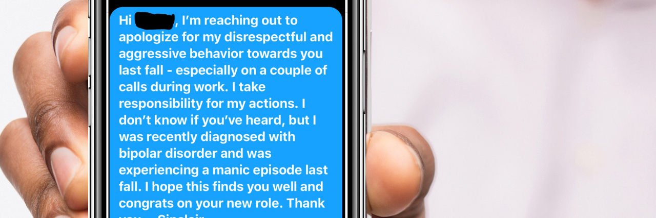 How to Apologize for What You Did When You Were Manic Man holding a phone, showing a text that reads: Text that reads: I'm, I'm reaching out to apologize for my disrespectful and aggressive behavior towards you last fall - especially on a couple of calls during work. I take responsibility for my actions. I don't know if you've heard, but I was recently diagnosed with bipolar disorder and was experiencing a manic episode last fall. I hope this founds you well and congrats on your new roll. Thank you. - Sinclair