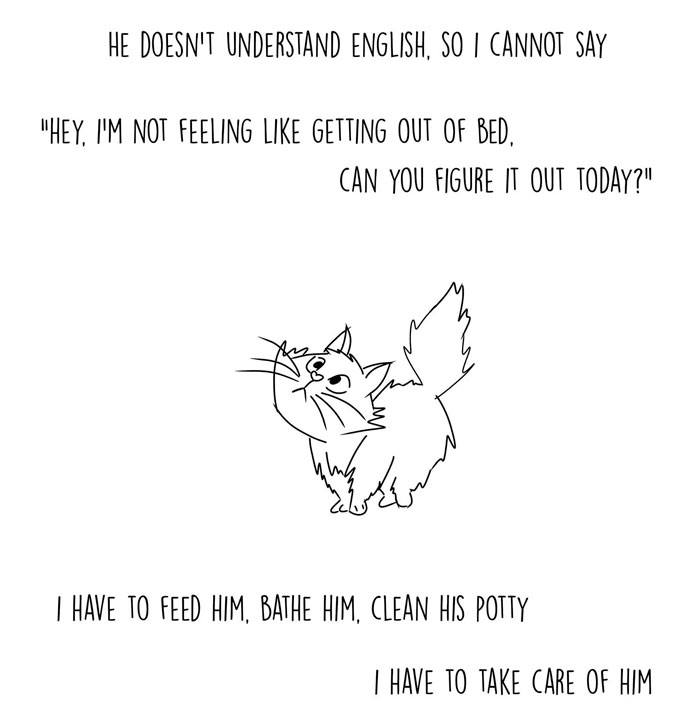 Black and white cartoon cat with text that reads: "He doesn't understand English, so I cannot say 'Hey, I'm not feeling like getting out of bed.' I have to feed him, bathe him, clean his potty. I have to take care of him and while feeding him, I feed myself."