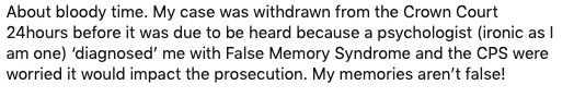 Tweet that reads: About bloody time. My case was withdrawn from the Crown Court 24hours before it was due to be heard because a psychologist (ironic as I am one) ‘diagnosed’ me with False Memory Syndrome and the CPS were worried it would impact the prosecution. My memories aren’t false!