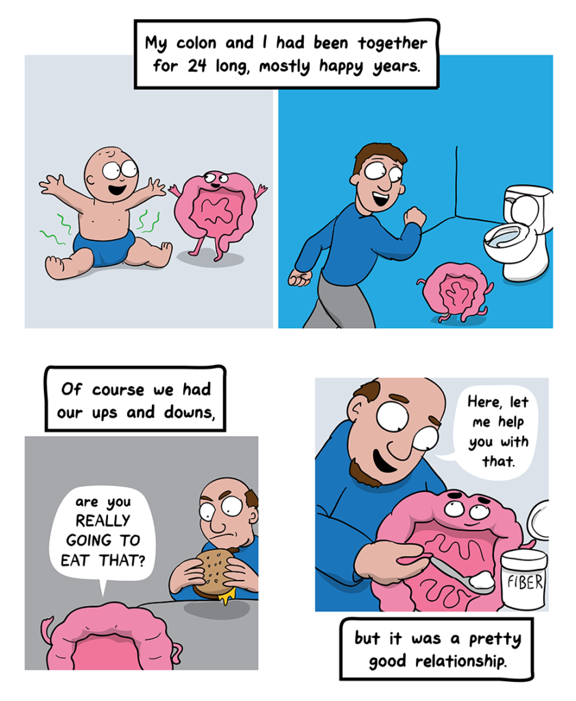 How I Broke Up With My Colon comic: My colon and I had been together for 24 long, mostly happy years. (First frame shows baby and cartoon colon looking happy. Next frame shows young man and cartoon colon headed to the toilet). Of course we had our ups and downs (Colon challenges man eating a cheeseburger. But it was a pretty good relationship (Man feeds the colon fiber)