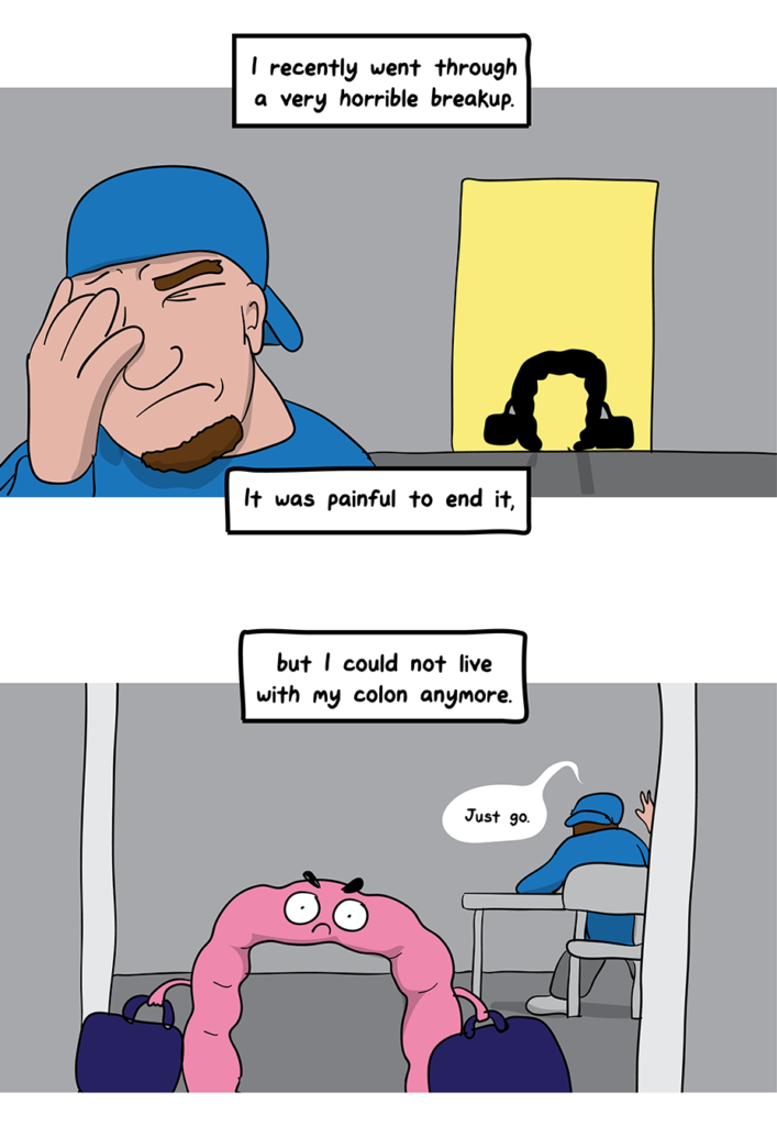 How I Broke Up With My Colon comic: I recently went through a very horrible breakup. It was painful to end it (showing a man with his hand on his face and a cartoon colon walking out a door). But I could not live with my colon any more (a cartoon colon walking out with bags packed while the man says "Just go)