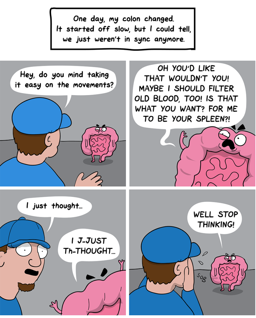How I Broke Up With My Colon comic: One day, my colon changed. It started off slow, but I could tell, we just weren't in sync anymore. (The colon and the man have a conversation: Hey, do you mind taking it easy on the movements? Angry colon says, Oh, you'd' like that wouldn't you! Maybe I should filter old blood, too! Is that what you want? For me to be your spleen? The man tries to protest by saying, I just though... and the colon says, Well stop thinking!)