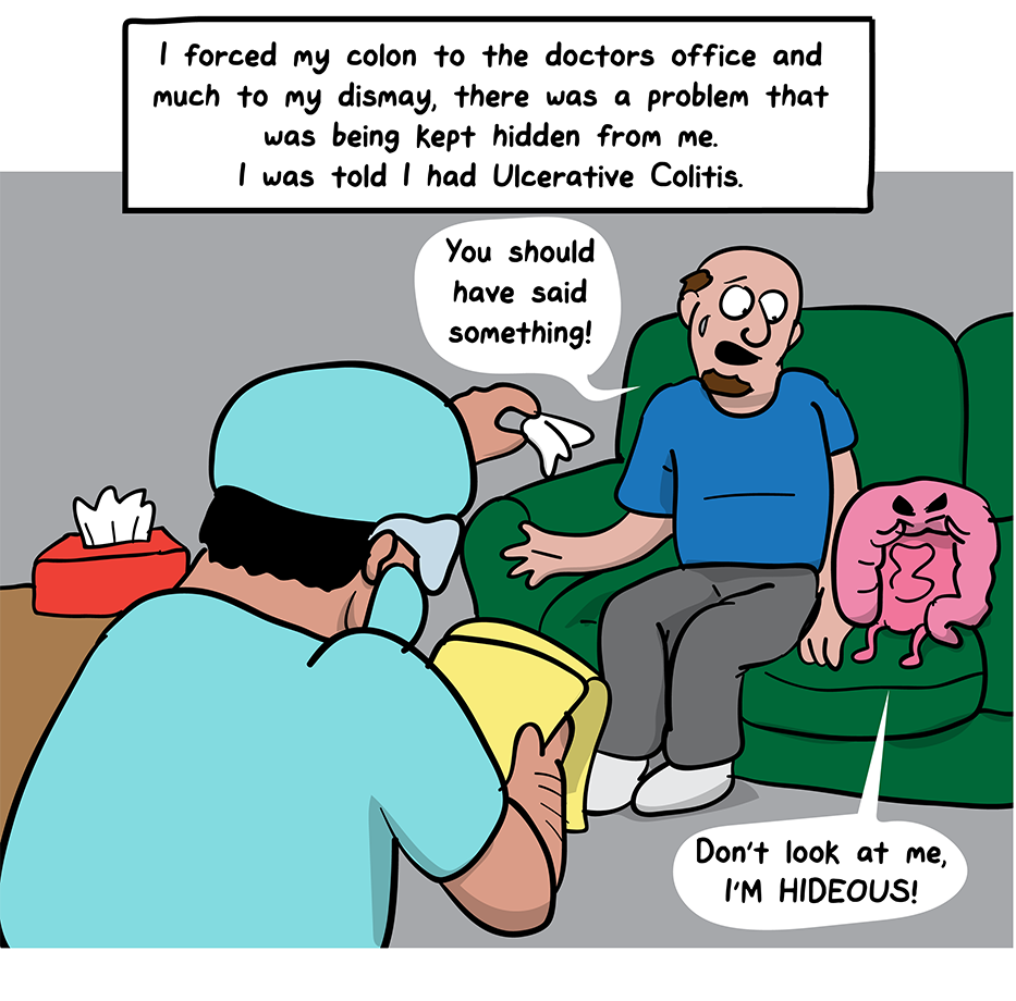 How I Broke Up With My Colon comic: I forced my colon to the doctors office and much to my dismay, there was a problem that was being kept hidden from me. I was told I had Ulcerative Colitis. (A doctor hands the man a tissue as he tells his colon,You should have said something! The colon hides his face and says, Don't look at me, I'm hideous.)