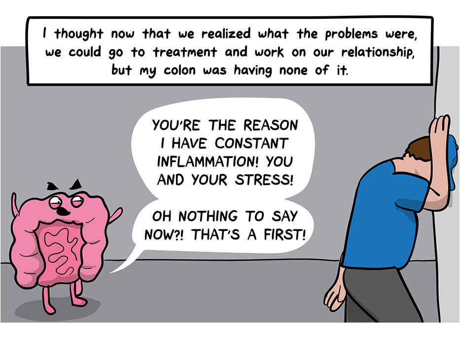 How I Broke Up With My Colon comic: I thought now that we realized what the problems were, we could go to treatment and work on our relationship, but my colon was having none of it. (The colon berates the man, who leans with his head against the wall: You're the reason I have constant inflammation, the colon says. You and your stress. Oh nothing to say now? That's a first!)