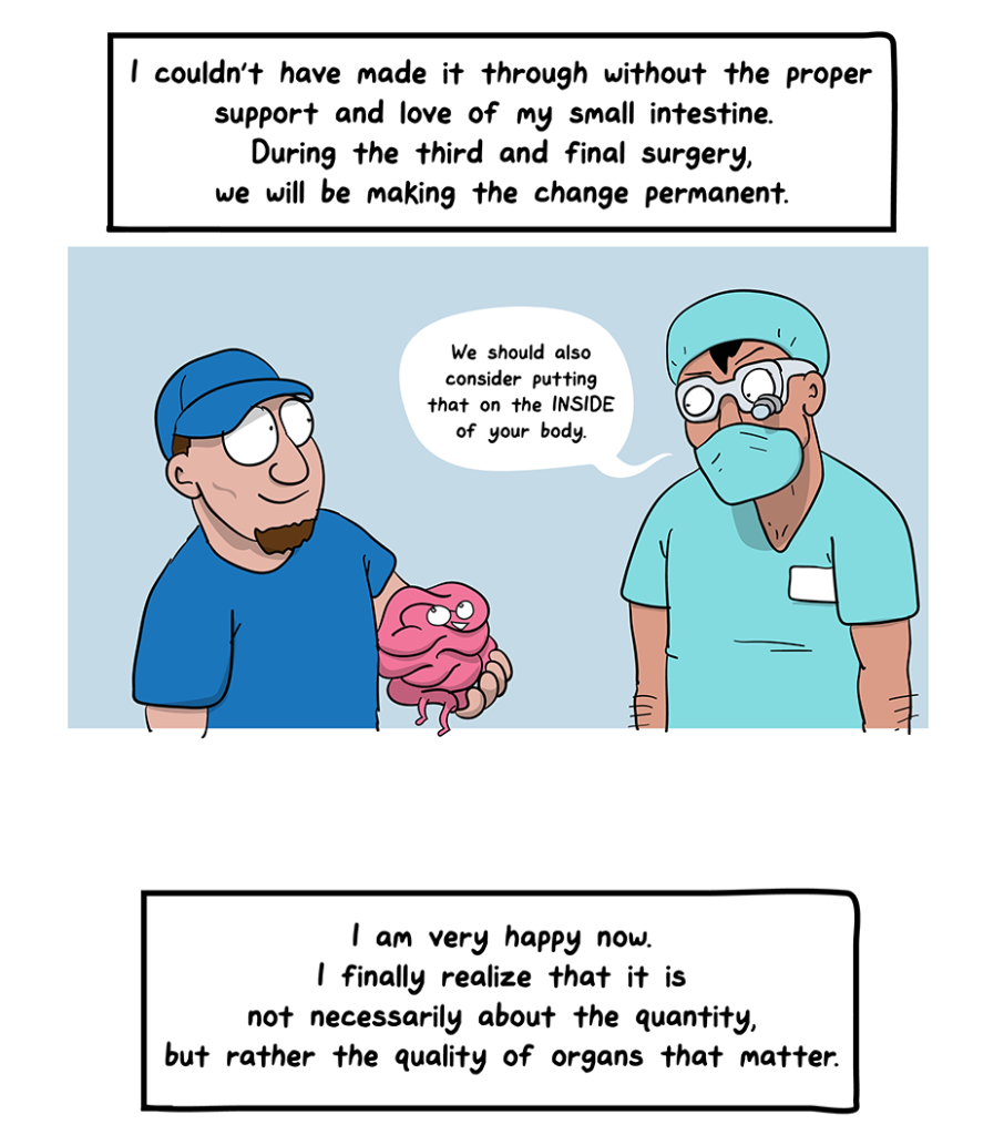 How I Broke Up With My Colon comic: I couldn't have made it through without the proper support and love of my small intestine. During the third and final surgery, we will be making the change permanent. (Doctor tells the man, who is holding small intestine, We should also consider putting that on the INSIDE of your body). I am very happy now. I finally realize that it is not necessarily about the quantity, but rather the quality, of the organs that matter.