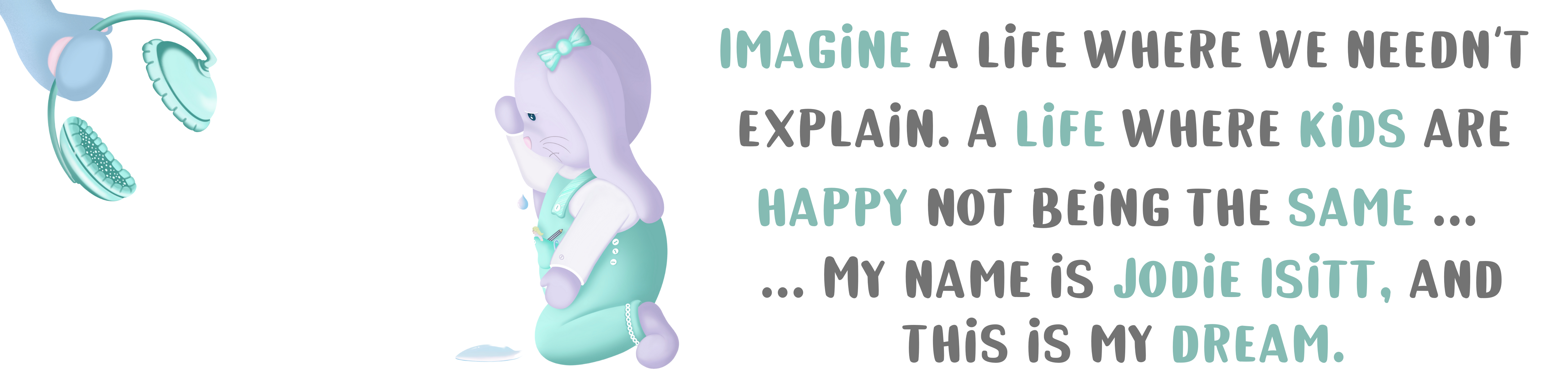 Imagine a life where we needn't explain. A life where kids are happy not being the same... ...My name is Jodie Isitt, and this is my dream.