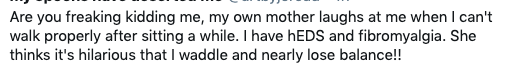 Tweet that reads: Are you freaking kidding me, my own mother laughs at me when I can't walk properly after sitting a while. I have hEDS and fibromyalgia. She thinks it's hilarious that I waddle and nearly lose balance!!