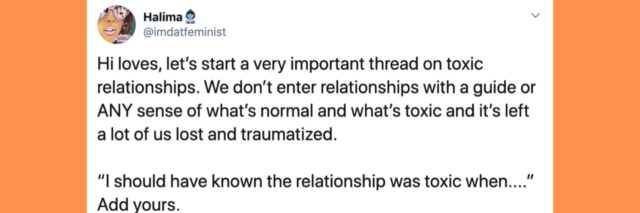 tweet that says: Hi loves, let’s start a very important thread on toxic relationships. We don’t enter relationships with a guide or ANY sense of what’s normal and what’s toxic and it’s left a lot of us lost and traumatized. “I should have known the relationship was toxic when....” Add yours.