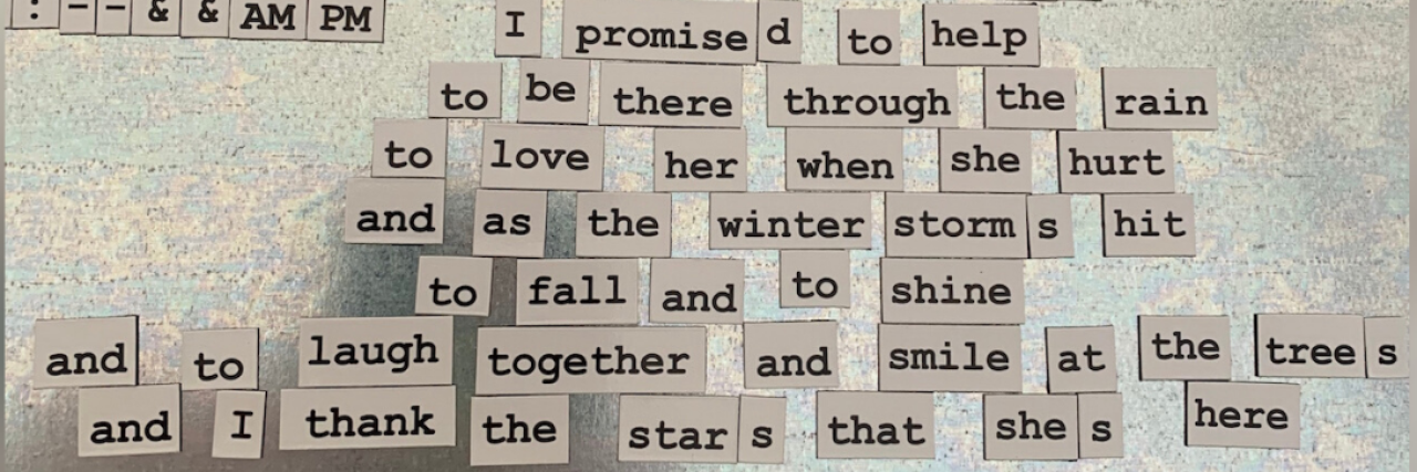 Magnets that read: I promised to help, to be there through the rain, to love her when she hurt, and as the winter storms hit, to fall and to shine, and to laugh together and smile at the trees and I thank the stars that she's here.