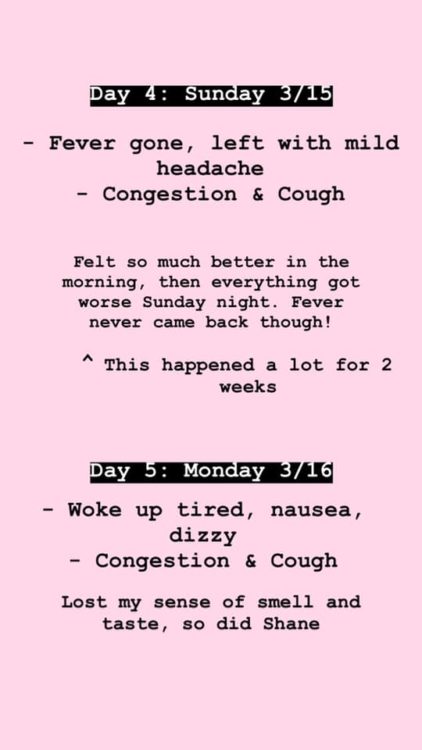 Day 4: My fever was gone when I woke up, and I was left with a mild headache. The congestion and deep cough still present in my lungs. It definitely went in waves, I would normally feel great from 10 AM – 2 PM, then take two steps backwards. However, the first three days were the worst. My fever never came back. Day 5: Woke up lethargic, still had the congestion and cough. I had an on-and-off mild headache. I lost my sense of taste and smell. 