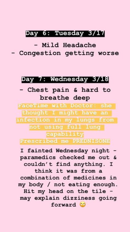 Day 6: I was expecting to keep getting better, however this was not the case. My congestion got worse and I started to feel a pain in my lungs. I never had shortness of breath, but I had a tickle in the center of my chest. Day 7: My chest pain continued and I started feeling very anxious.  In the morning, I FaceTimed with my doctor. She thought I might have an infection in my lungs from not using full lung capability. She prescribed be PREDNISONE. As soon as I took the first two pills that afternoon, I started feeling horrible. I fainted that night. Paramedics checked me out – they couldn’t find anything. I think it was a combination of medicines in my body, being sick, and not eating / drinking enough. I hit my head on the tile floor, which might explain some of the dizziness going forward. I stopped taking all medicine.