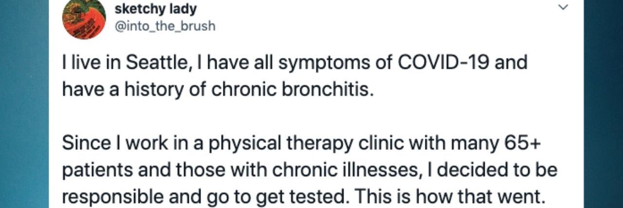 Tweet from @into_the_brush that reads: I live in Seattle, I have all symptoms of COVID-19 and have a history of chronic bronchitis. Since I work in a physical therapy clinic with many 65+ patients and those with chronic illnesses, I decided to be responsible and go to get tested. This is how that went.