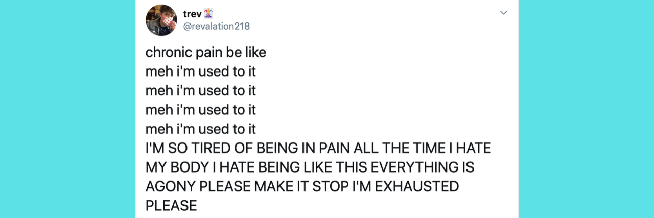 Relatable Tweet Nails What Chronic Pain Is Really Like chronic pain be like meh i'm used to it meh i'm used to it meh i'm used to it meh i'm used to it I'M SO TIRED OF BEING IN PAIN ALL THE TIME I HATE MY BODY I HATE BEING LIKE THIS EVERYTHING IS AGONY PLEASE MAKE IT STOP I'M EXHAUSTED PLEASE meh i'm used to it meh i'm used to it