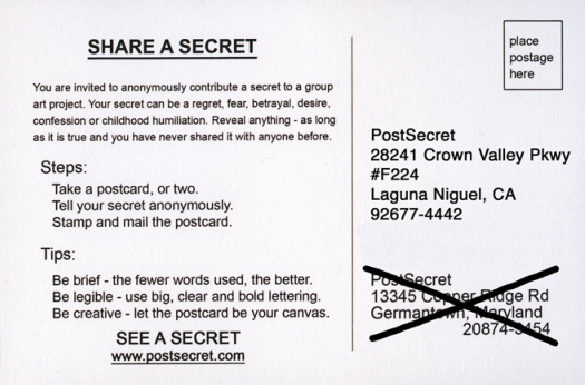 Share a secret! Anonymously mail a postcard with a very brief message to "Post Secret. 28241 Crown Valley Parkway. #F224. Laguna Niguel, California. 92677-4442.