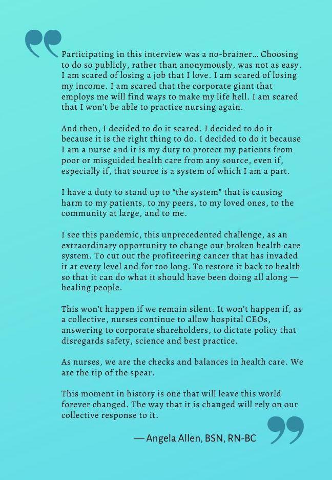 Statement from Angela Allen: “Participating in this interview was a no-brainer… Choosing to do so publicly, rather than anonymously, was not as easy. I am scared of losing a job that I love. I am scared of losing my income. I am scared that the corporate giant that employs me will find ways to make my life hell. I am scared that I won’t be able to practice nursing again. And then, I decided to do it scared. I decided to do it because it is the right thing to do. I decided to do it because I am a nurse and it is my duty to protect my patients from poor or misguided health care from any source, even if, especially if, that source is a system of which I am a part. I have a duty to stand up to “the system” that is causing harm to my patients, to my peers, to my loved ones, to the community at large, and to me. I see this pandemic, this unprecedented challenge, as an extraordinary opportunity to change our broken health care system. To cut out the profiteering cancer that has invaded it at every level and for too long. To restore it back to health so that it can do what it should have been doing all along- healing people. This won’t happen if we remain silent. It won’t happen if, as a collective, nurses continue to allow hospital CEOs, answering to corporate shareholders, to dictate policy that disregards safety, science and best practice. As nurses, we are the checks and balances in health care. We are the tip of the spear. This moment in history is one that will leave this world forever changed. The way that it is changed will rely on our collective response to it.” — Angela Allen, BSN, RN-BC