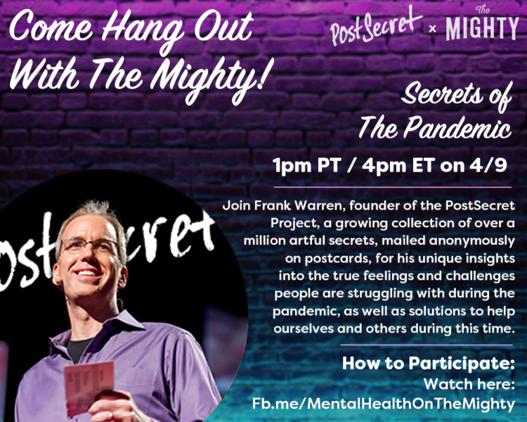 Join Frank Warren, founder of the Post Secret Project, a growing collection of over a million artful secrets, mailed anonymously on postcards. For his unique insight into the true feelings and challenges people are struggling with during the pandemic, as well as solutions to help ourselves and other during this time. 1PM PT on 4/9.
