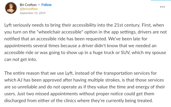 Mighty thought from Bri Crofton that says: Lyft seriously needs to bring their accessibility into the 21st century. First, when you turn on the "wheelchair accessible" option in the app settings, drivers are not notified that an accessible ride has been requested. We've been late for appointments several times because a driver didn't know that we needed an accessible ride or was going to show up in a huge truck or SUV, which my spouse can not get into. The entire reason that we use Lyft, instead of the transportation services for which AJ has been approved after having multiple strokes, is that those services are so unreliable and do not operate as if they value the time and energy of their users. Just two missed appointments without proper notice could get them discharged from either of the clinics where they're currently being treated.