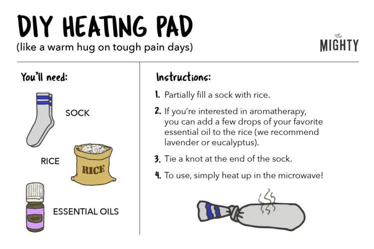 DIY HEATING PAD (like a warm hug on tough pain days) You’ll need: Sock Rice Essential Oils (optional) Partially fill a sock with rice. If you’re interested in aromatherapy, you can add a few drops of your favorite essential oil to the rice (we recommend lavender or eucalyptus). Tie a knot at the end of the sock. To use, simply heat up in the