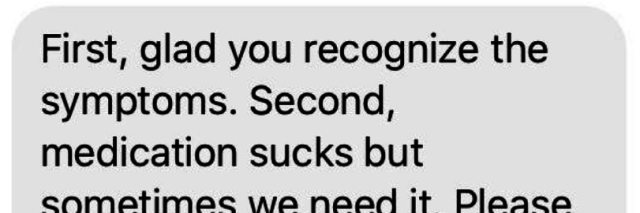 Text To Send a Friend Struggling With Bipolar Disorder Screenshot of the author's text message. The text reads: "First, glad you recognize the symptoms. Second, medication sucks but sometimes we need it. Please let us know if we can help with anything. Even if we make REDACTED come get REDACTED to hang out for a few hours. You do not have to do this alone. Hugs!!!
