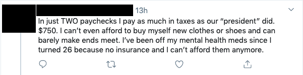 Tweet that reads: In just TWO paychecks I pay as much in taxes as our â€œpresidentâ€ did. $750. I canâ€™t even afford to buy myself new clothes or shoes and can barely make ends meet. Iâ€™ve been off my mental health meds since I turned 26 because no insurance and I canâ€™t afford them anymore.