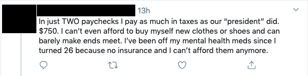 Tweet that reads: In just TWO paychecks I pay as much in taxes as our “president” did. $750. I can’t even afford to buy myself new clothes or shoes and can barely make ends meet. I’ve been off my mental health meds since I turned 26 because no insurance and I can’t afford them anymore.