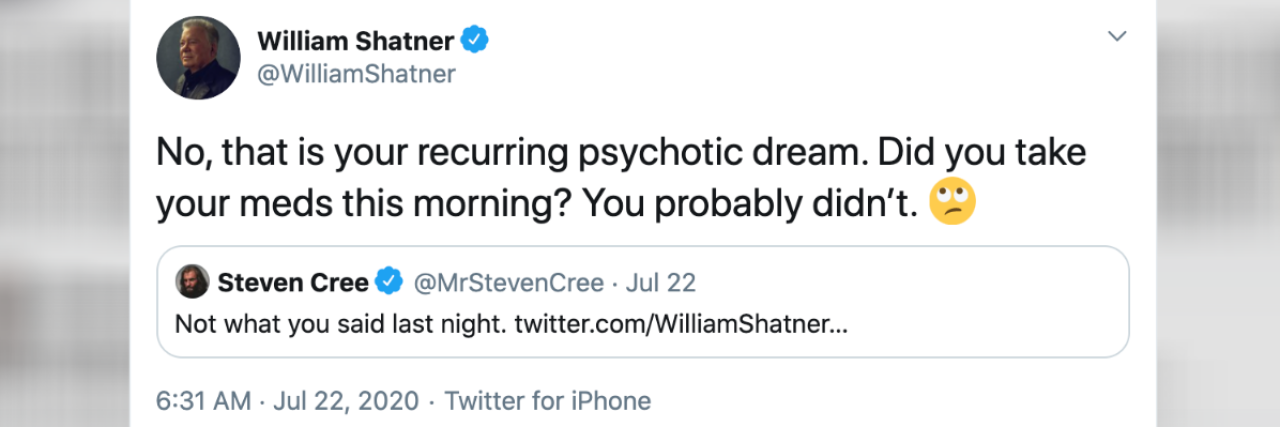 How I Got Blocked by William Shatner on Twitter Over Mental Health A tweet from William Shatner, saying, "No, that is your recurring psychotic dream. Did you take your meds this morning? You probably didn’t."