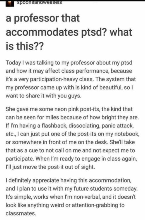 A social media post that reads: A professor that accommodates ptsd? What is this?? Today I was talking to my professor about my ptsd and how it may affect class performance, because it's a very participation-heavy class. The system that my professor came up with is kind of beautiful, so I wanted to share it with you guys. She gave me some neon pink post-its, the kind that can be seen for miles because of how bright they are. If I'm having a flashback, associating, panic attack, etc., I can just put one of the post-its on my notebook, or somewhere in front of me on the desk. She'll take that as a cue to not call on me and not expect me to participate. When I'd ready to engage in class again, I'll just move the post-it out of sight. I definitely appreciate having this accommodation, and I plan to use it with my future students someday. Its simple, works when I'm non-verbal, and it doesn't like like anything weird or attention-grabbing to classmates.