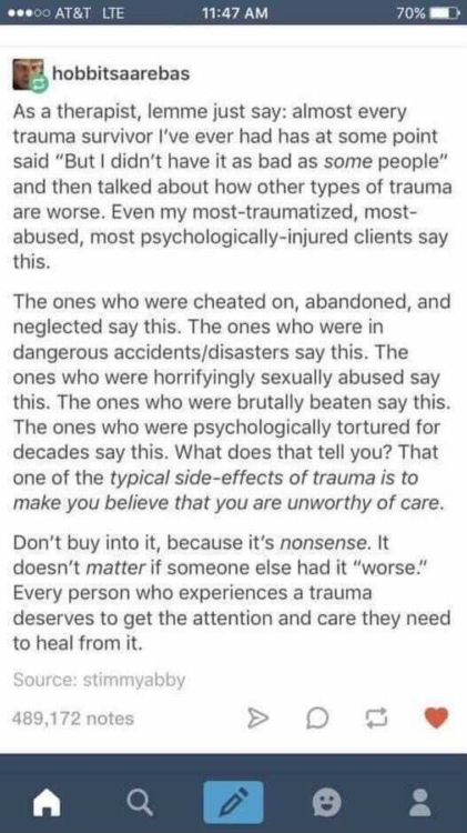 Image description: As a therapist, lemme just say: almost every trauma survivor I’ve ever had has at some point said “But I didn’t have it as bad as some people” and then talked about how other types of trauma are worse. Even my most-traumatized, most-abused, most psychologically-injured clients say this. The ones who were cheated on, abandoned, and neglected say this. The ones who were in dangerous accidents/disasters say this. The ones who were horrifyingly sexually abused say this. The ones who were brutally beaten say this. The ones who were psychologically tortured for decades say this. What does that tell you? That one of the typical side-effects of trauma is to make you believe that you are unworthy of care. Don’t buy into it, because it’s nonsense. It doesn’t matter if someone else had it “worse.” Every person who experiences a trauma deserves to get the attention and care they need to heal from it. 