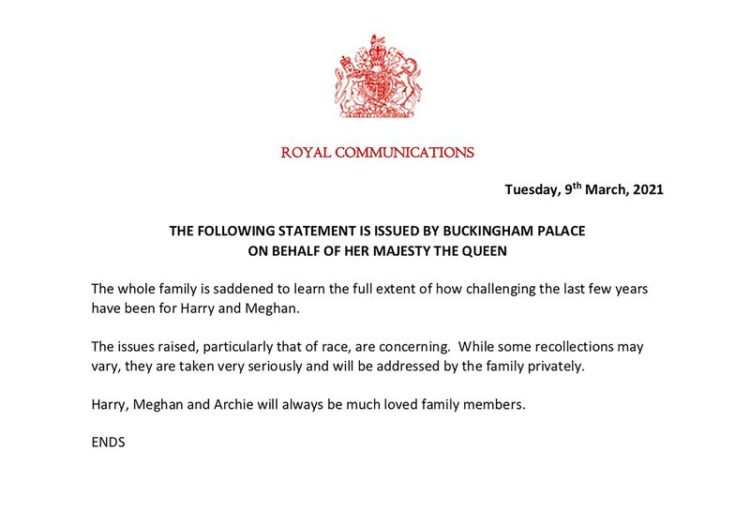 the full statement from Buckingham Palace on behalf of Queen Elizabeth II, which reads: “The following statement is issued by Buckingham Palace on behalf of Her Majesty the Queen. “The whole family is saddened to learn the full extent of how challenging the last few years have been for Harry and Meghan. “The issues raised, particularly that of race, are concerning. While some recollections may vary, they are taken very seriously and will be addressed by the family privately. “Harry, Meghan and Archie will always be much loved family members.”